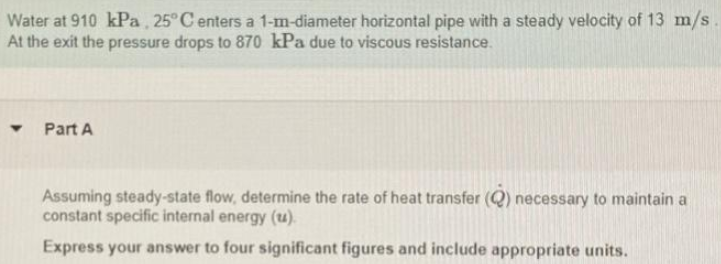 Water at 910 kPa, 25° C enters a 1-m-diameter horizontal pipe with a steady velocity of 13 m/s
At the exit the pressure drops to 870o kPa due to viscous resistance.
Part A
Assuming steady-state flow, determine the rate of heat transfer (Q) necessary to maintain a
constant specific internal energy (u).
Express your answer to four significant figures and include appropriate units.
