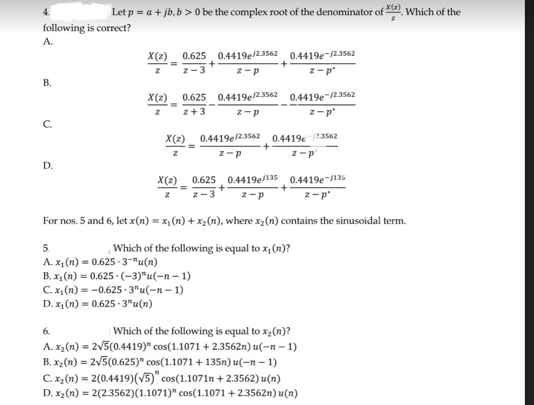 4.
following is correct?
A.
B.
C.
Let p = a + jb, b > 0 be the complex root of the denominator of *(2). Which of the
X(z)
Z
D.
X(z)
Z
X(z)
Z
=
=
0.625 0.4419e/2.3562 0.4419e-12.3562
z-p
z-p*
X(z)
Z
0.625
z + 3
X(z)
Z
=
+
5.
A. x₁ (n) = 0.625.3-"u(n)
B. x₁(n) = 0.625 (-3)"u(-n-1)
C. x₁(n) = -0.625 · 3¹u(n − 1)
D. x₁ (n) = 0.625.3"u(n)
0.4419e/2.3562
z-p
0.4419e/2.3562
z-p
0.625 0.4419e/135
z-3
Z-P
+
+
0.4419e-12.3562
z-p
0.4419e-12.3562
z-p*
+
0.4419e-j135
z-p
For nos. 5 and 6, let x(n) = x₁(n) + x₂ (n), where x₂ (n) contains the sinusoidal term.
Which of the following is equal to x₁ (n)?
6.
Which of the following is equal to x₂ (n)?
A. x₂ (n) = 2√5(0.4419) cos(1.1071 +2.3562n) u(n − 1)
B. x₂ (n) = 2√5(0.625)" cos(1.1071 +135n) u(−n − 1)
C. x₂ (n) = 2(0.4419)(√5) cos(1.1071n +2.3562)u(n)
D. x₂ (n) = 2(2.3562)(1.1071) cos(1.1071 +2.3562n) u(n)