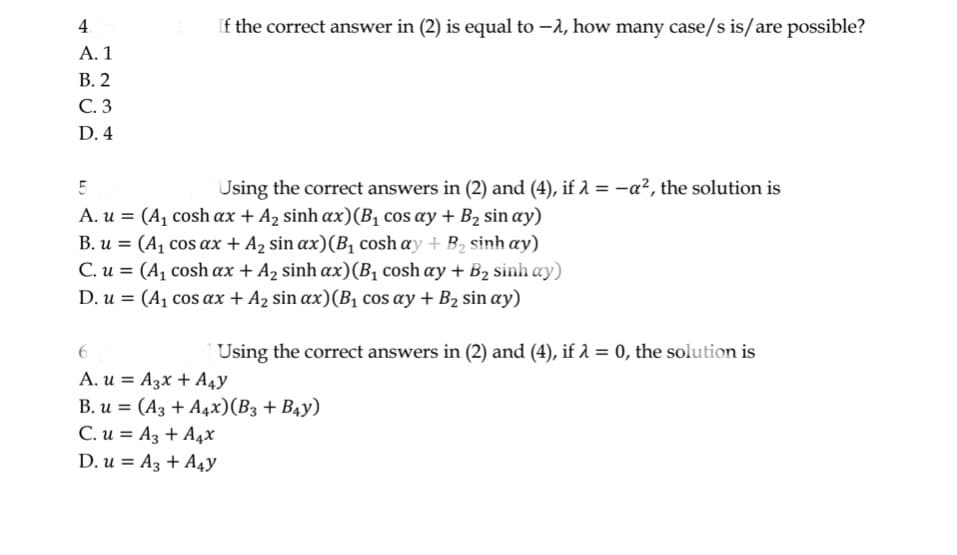 4
A. 1
B.2
C. 3
D. 4
If the correct answer in (2) is equal to -, how many case/s is/are possible?
5
Using the correct answers in (2) and (4), if λ = -a², the solution is
A. u = (A₁ cosh ax + A₂ sinh ax) (B₁ cos ay + B₂ sin ay)
B. u = (A₁ cos ax + A₂ sin ax) (B₁ cosh ay + B₂ sinh ay)
C. u = (A1 cosh ax + A, sinh ax)(B, cosh ay + B2 sinh ay)
D. u = (A₁ cos ax + A₂ sin ax) (B₁ cos ay + B₂ sin ay)
Using the correct answers in (2) and (4), if λ = 0, the solution is
6
A. u
A3x + A4Y
B. u (A3 + A4x) (B3 + B4Y)
=
C. u= A3 + A4x
D. u A3 + A4y