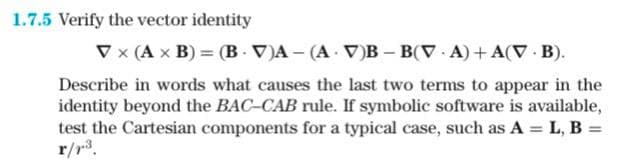 1.7.5 Verify the vector identity
V x (A x B) = (BV)A- (AV)B-B(V A) +A(V B).
Describe in words what causes the last two terms to appear in the
identity beyond the BAC-CAB rule. If symbolic software is available,
test the Cartesian components for a typical case, such as A = L, B =