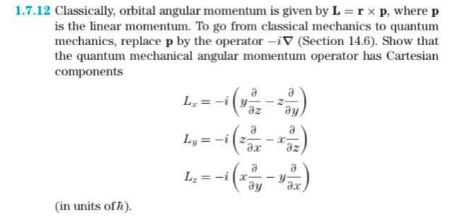 1.7.12 Classically, orbital angular momentum is given by L = r xp, where p
is the linear momentum. To go from classical mechanics to quantum
mechanics, replace p by the operator -V (Section 14.6). Show that
the quantum mechanical angular momentum operator has Cartesian
components
(in units of h).
a
ay
a
Ly=-i(22 -x-
az
Lx -i
a
az
a
əx
L₂=-i (x-²)
ay