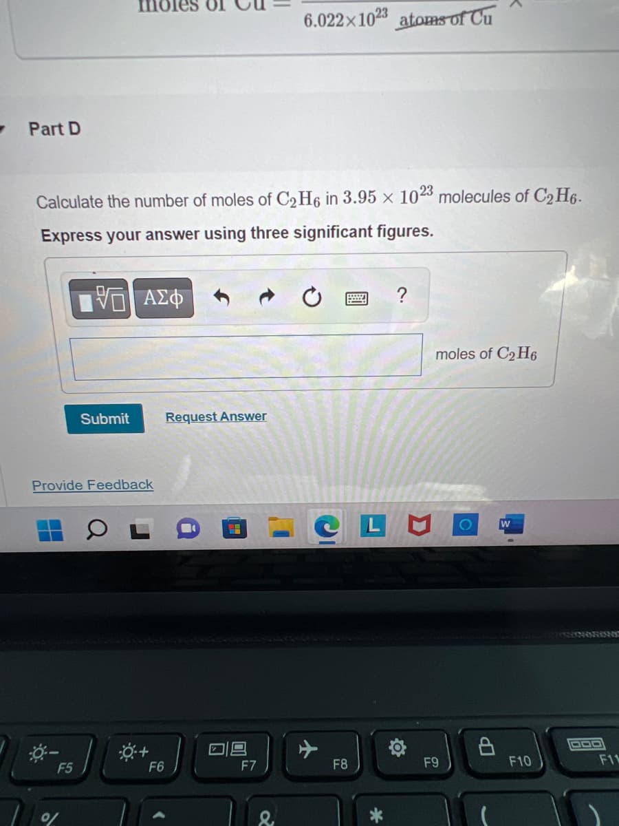 Part D
Calculate the number of moles of C2H6 in 3.95 x 1023 molecules of C₂H6.
Express your answer using three significant figures.
195 ΑΣΦ
Submit
Provide Feedback
F5
F6
Request Answer
6.022x1023 atoms of Cu
F7
F8
?
LM
FO
moles of C₂H6
F9
LP
W
F10
F11