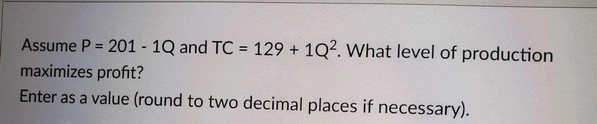 Assume P = 201 - 1Q and TC = 129 + 1Q². What level of production
maximizes profit?
Enter as a value (round to two decimal places if necessary).