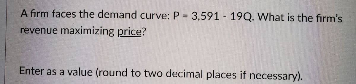 A firm faces the demand curve: P = 3,591 - 19Q. What is the firm's
revenue maximizing price?
Enter as a value (round to two decimal places if necessary).