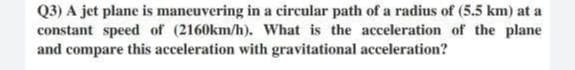 Q3) A jet plane is maneuvering in a circular path of a radius of (5.5 km) at a
constant speed of (2160km/h). What is the acceleration of the plane
and compare this acceleration with gravitational acceleration?