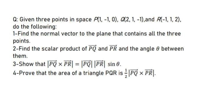 Q: Given three points in space P(1, -1, 0), Q(2, 1, -1),and R(-1, 1, 2),
do the following:
1-Find the normal vector to the plane that contains all the three
points.
2-Find the scalar product of PQ and PR and the angle 0 between
them.
3-Show that |PQ × PR| = |PQ| |PR| sin 0.
4-Prove that the area of a triangle PQR is PQ × PR|.
