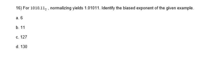 16) For 1010.112, normalizing yields 1.01011. Identify the biased exponent of the given example.
a. 6
b. 11
c. 127
d. 130