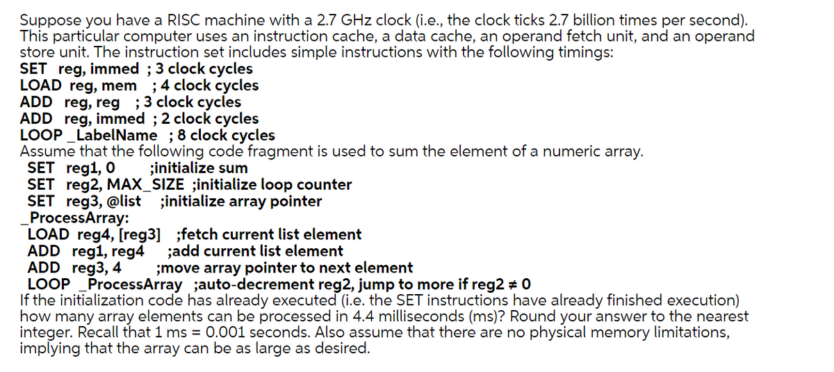 Suppose you have a RISC machine with a 2.7 GHz clock (i.e., the clock ticks 2.7 billion times per second).
This particular computer uses an instruction cache, a data cache, an operand fetch unit, and an operand
store unit. The instruction set includes simple instructions with the following timings:
SET reg, immed; 3 clock cycles
LOAD reg, mem ; 4 clock cycles
ADD reg, reg ; 3 clock cycles
ADD reg, immed; 2 clock cycles
LOOP LabelName ; 8 clock cycles
Assume that the following code fragment is used to sum the element of a numeric array.
SET reg1, 0
;initialize sum
SET reg2, MAX_SIZE ;initialize loop counter
SET reg3, @list ;initialize array pointer
ProcessArray:
LOAD reg4, [reg3] ;fetch current list element
ADD reg1, reg4 ;add current list element
ADD reg3, 4
;move array pointer to next element
LOOP
ProcessArray ;auto-decrement reg2, jump to more if reg2 # 0
If the initialization code has already executed (i.e. the SET instructions have already finished execution)
how many array elements can be processed in 4.4 milliseconds (ms)? Round your answer to the nearest
integer. Recall that 1 ms = 0.001 seconds. Also assume that there are no physical memory limitations,
implying that the array can be as large as desired.