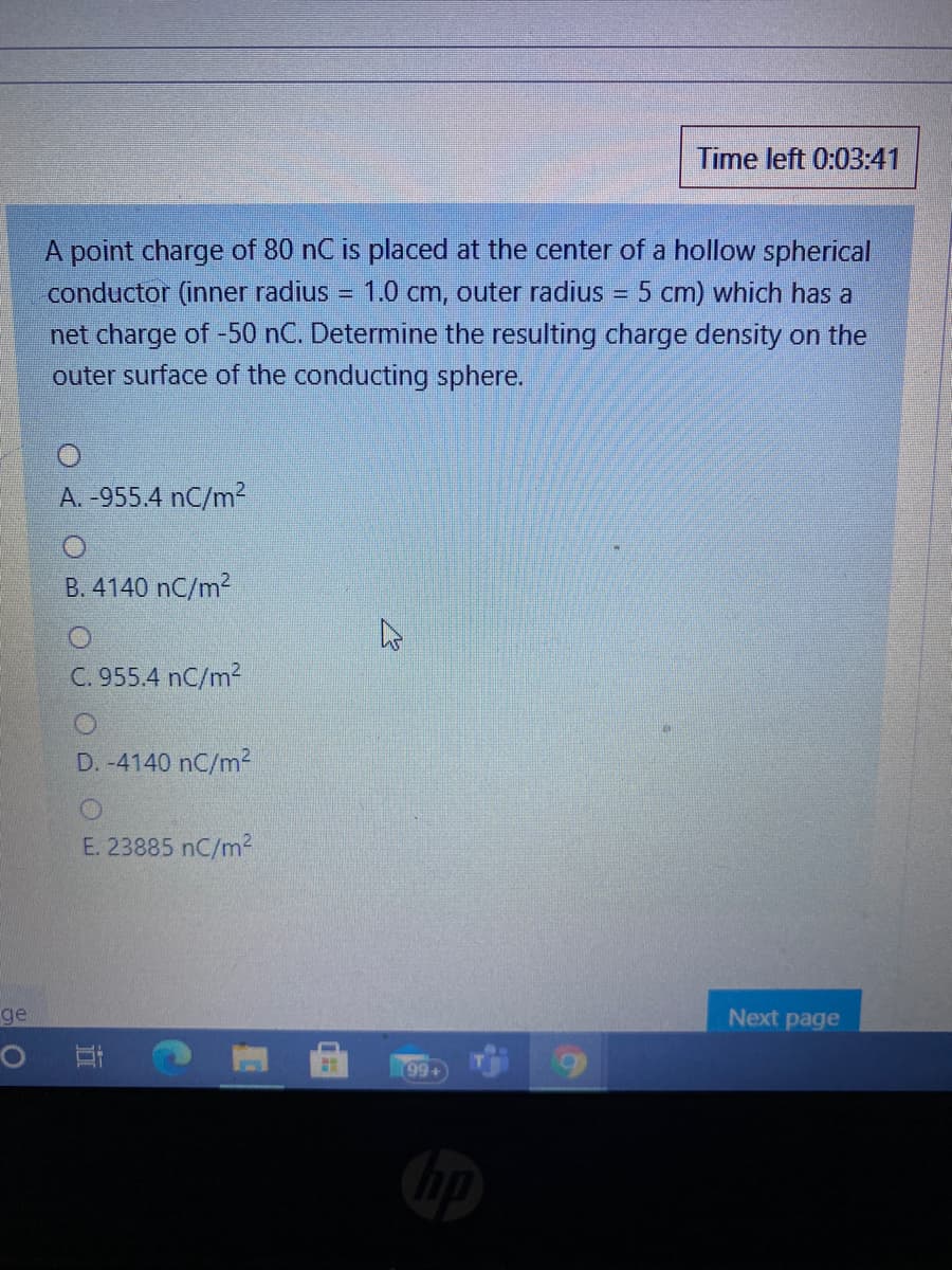 Time left 0:03:41
A point charge of 80 nC is placed at the center of a hollow spherical
conductor (inner radius
1.0 cm, outer radius
= 5 cm) which has a
%3D
net charge of -50 nC. Determine the resulting charge density on the
outer surface of the conducting sphere.
A. -955.4 nC/m²
B. 4140 nC/m2
C. 955.4 nC/m2
D. -4140 nC/m2
E. 23885 nC/m2
ge
Next page
99+
