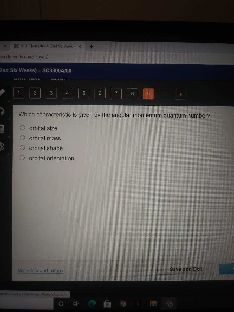 X VLA Chemistry A (2nd Six Weeks
m.edgenuity.com/Player/
2nd Six Weeks) – SC3300A/08
ACLIVE
1
3
4
7
8
Which characteristic is given by the angular momentum quantum number?
orbital size
O orbital mass
orbital shape
orbital orientation
Mark this and return
Save and Exit
ntentViewers/AssessmentViewer/Activity#
