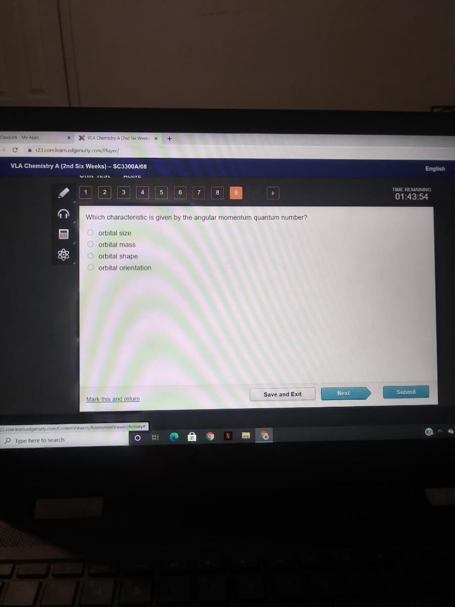 ClassLink - My Apps
X VLA Chemistry A (2nd Six Week
->
i 123.core.learn.edgenuity.com/Player/
VLA Chemistry A (2nd Six Weeks) – SC3300A/08
English
ALIVE
TIME REMAINING
4
7
8
01:43:54
Which characteristic is given by the angular momentum quantum number?
O orbital size
O orbital mass
O orbital shape
O orbital orientation
Next
Submit
Save and Exit
Mark this and return
23.core.learn.edgenuity.com/ContentViewers/AssessmentViewer/Activity#
P Type here to search
