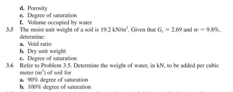 d. Porosity
e. Degree of saturation
f. Volume occupied by water
3.5 The moist unit weight of a soil is 19.2 kN/m³. Given that G, = 2.69 and w = 9.8%,
determine:
a. Void ratio
b. Dry unit weight
c. Degree of saturation
3.6 Refer to Problem 3.5. Determine the weight of water, in kN, to be added per cubic
meter (m') of soil for
a. 90% degree of saturation
b. 100% degree of saturation
