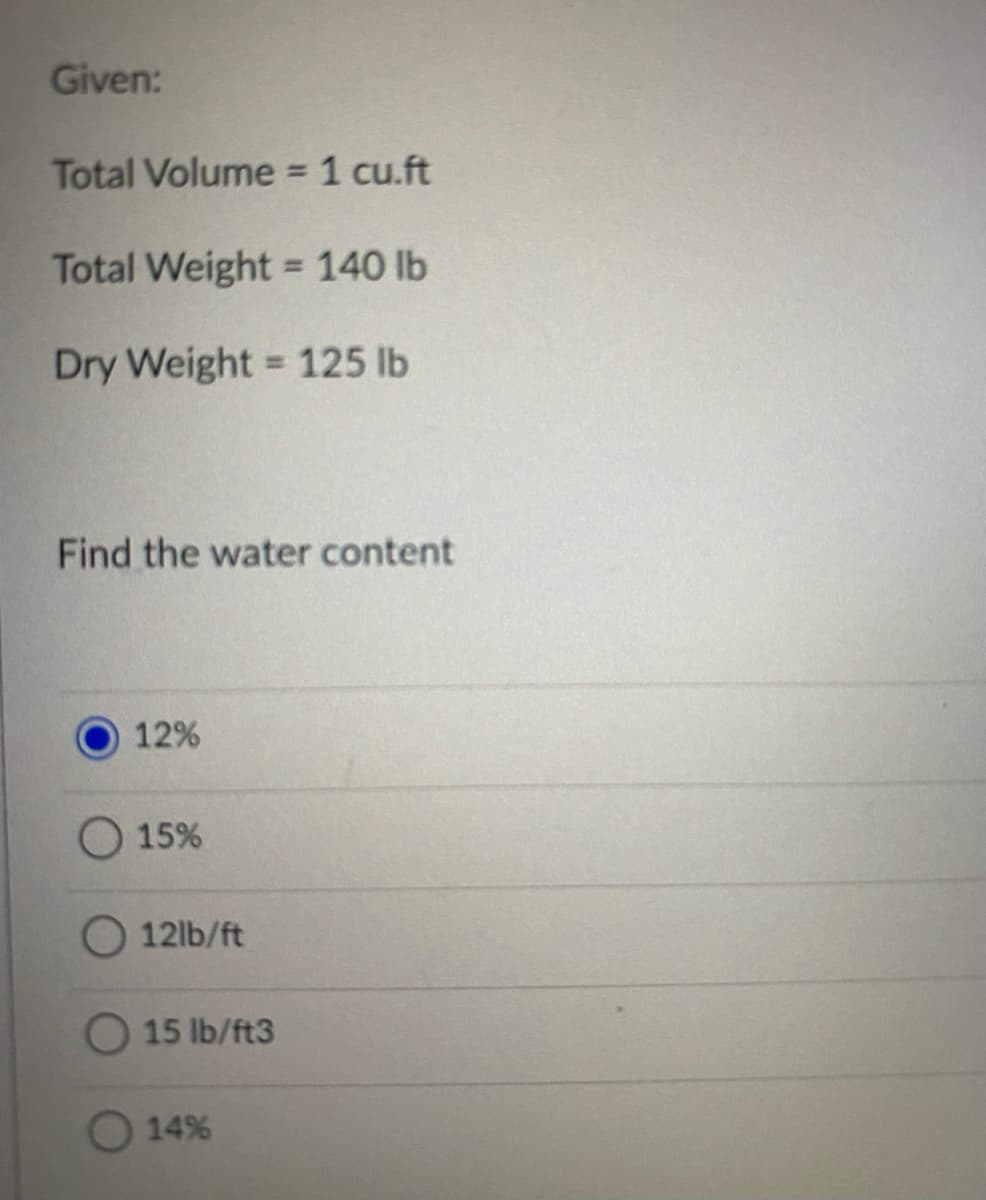 Given:
Total Volume = 1 cu.ft
Total Weight = 140 lb
%3D
Dry Weight 125 lb
%3D
Find the water content
12%
O 15%
12lb/ft
O 15 lb/ft3
O 14%

