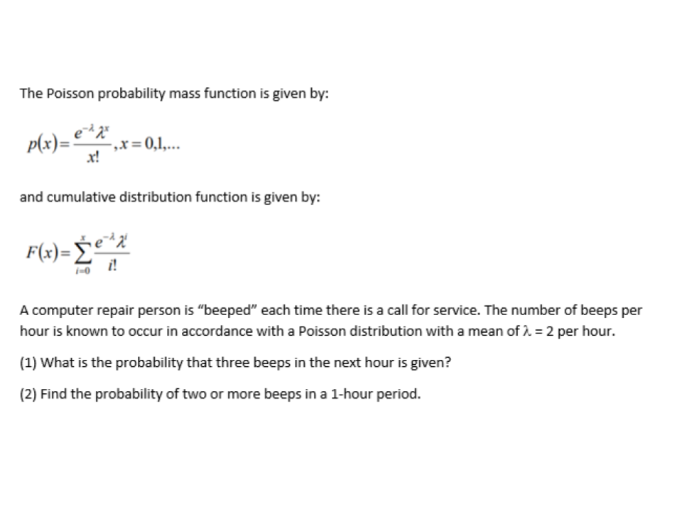 The Poisson probability mass function is given by:
P(x)= e*z*
„x= 0,1,...
x!
and cumulative distribution function is given by:
F(x)= e*%
i!
A computer repair person is "beeped" each time there is a call for service. The number of beeps per
hour is known to occur in accordance with a Poisson distribution with a mean of i = 2 per hour.
(1) What is the probability that three beeps in the next hour is given?
(2) Find the probability of two or more beeps in a 1-hour period.
