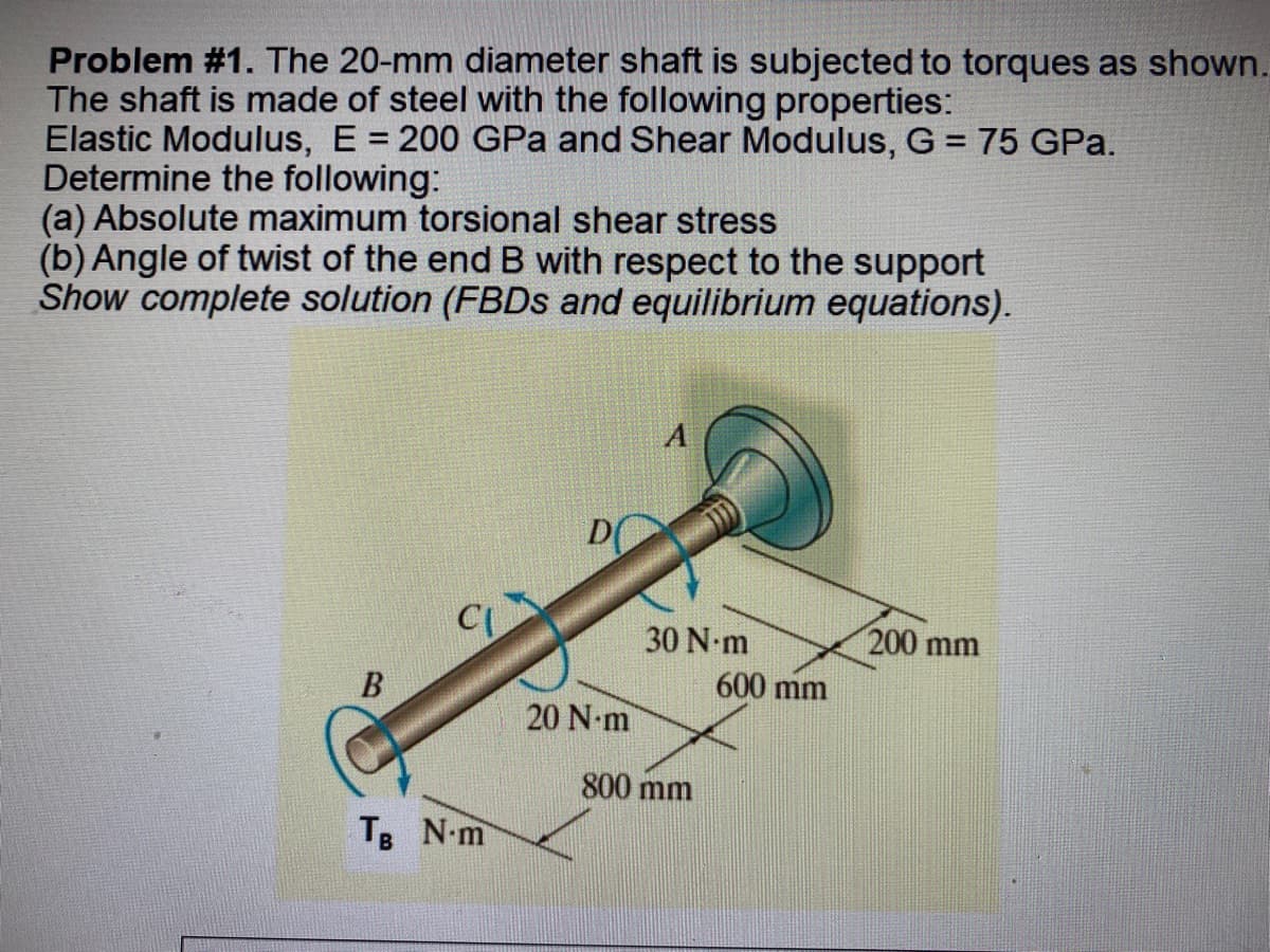 Problem #1. The 20-mm diameter shaft is subjected to torques as shown.
The shaft is made of steel with the following properties:
Elastic Modulus, E = 200 GPa and Shear Modulus, G = 75 GPA.
Determine the following:
(a) Absolute maximum torsional shear stress
(b) Angle of twist of the end B with respect to the support
Show complete solution (FBDs and equilibrium equations).
A
200 mm
CL
B
TB N-m
D
20 N-m
30 N-m
800 mm
600 mm