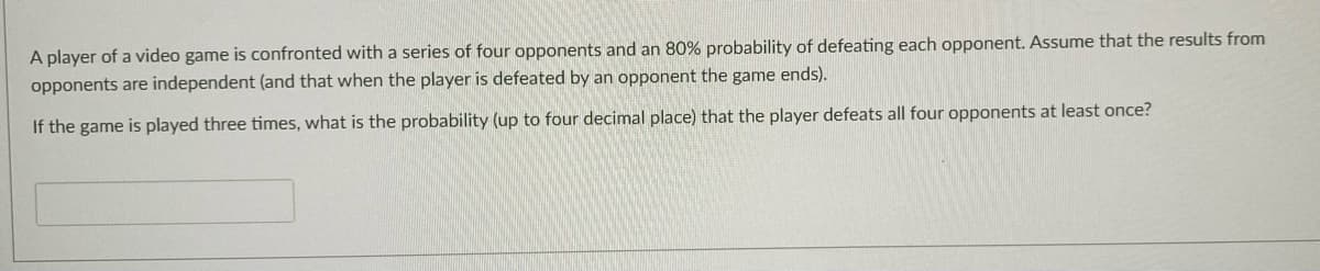 A player of a video game is confronted with a series of four opponents and an 80% probability of defeating each opponent. Assume that the results from
opponents are independent (and that when the player is defeated by an opponent the game ends).
If the game is played three times, what is the probability (up to four decimal place) that the player defeats all four opponents at least once?
