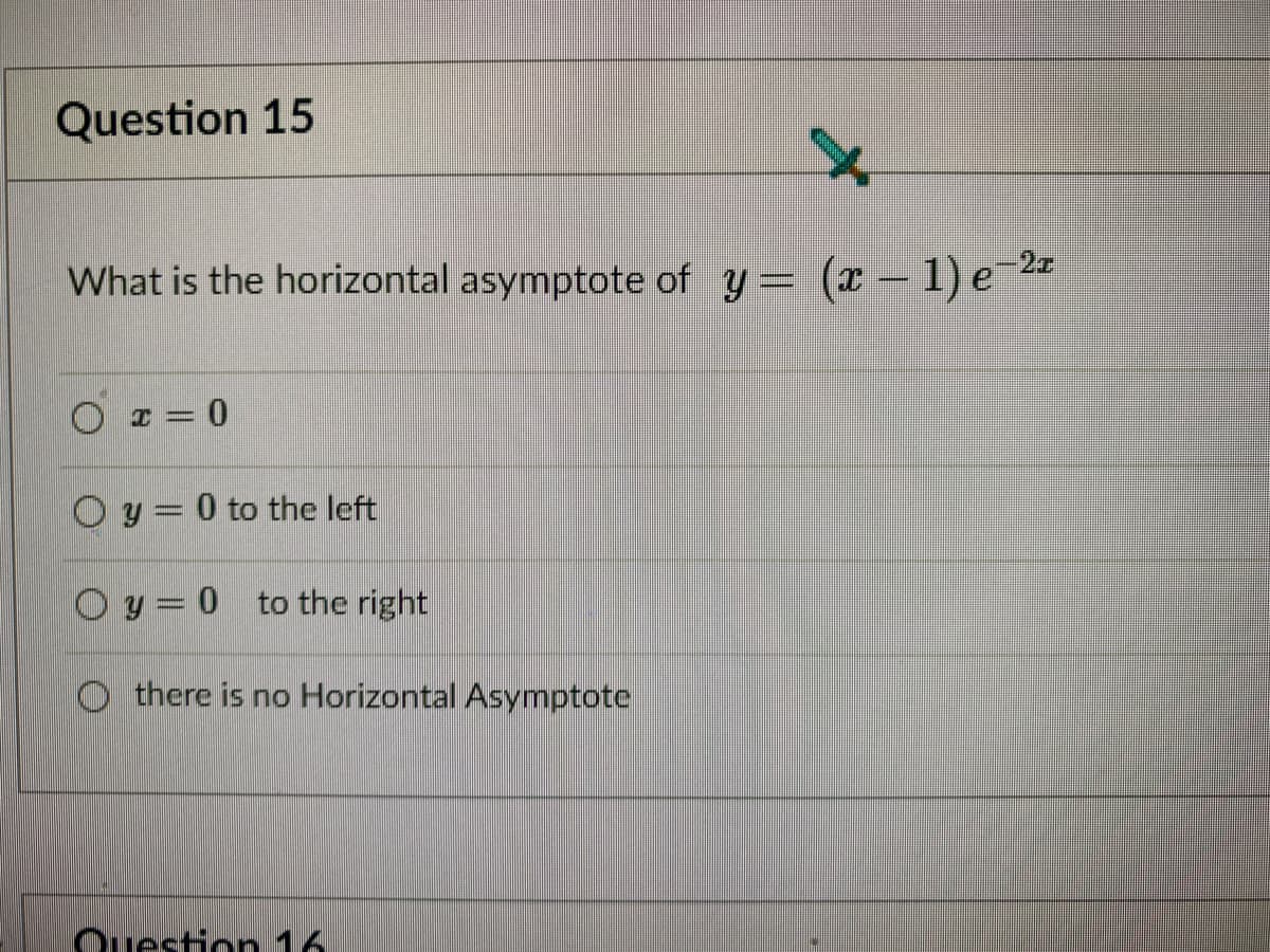 Question 15
What is the horizontal asymptote of y= (x – 1) e¯2ª
O = 0
O y = 0 to the left
O y = 0
to the right
there is no Horizontal Asymptote
Ouestin 16
