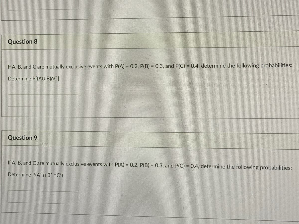 Question 8
If A, B, and C are mutually exclusive events with P(A) = 0.2, P(B) = 0.3, and P(OC) = 0.4, determine the following probabilities:
Determine P[(AU B)nC]
Question 9
If A, B, and C are mutually exclusive events with P(A) = 0.2, P(B) = 0.3, and P(C) = 0.4, determine the following probabilities:
Determine P(A' n B' nC')
