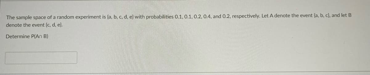 The sample space of a random experiment is {a, b, c, d, e} with probabilities 0.1, 0.1, 0.2, 0.4, and 0.2, respectively. Let A denote the event {a, b, c}, and let B
denote the event {c, d, e}.
Determine P(An B)
