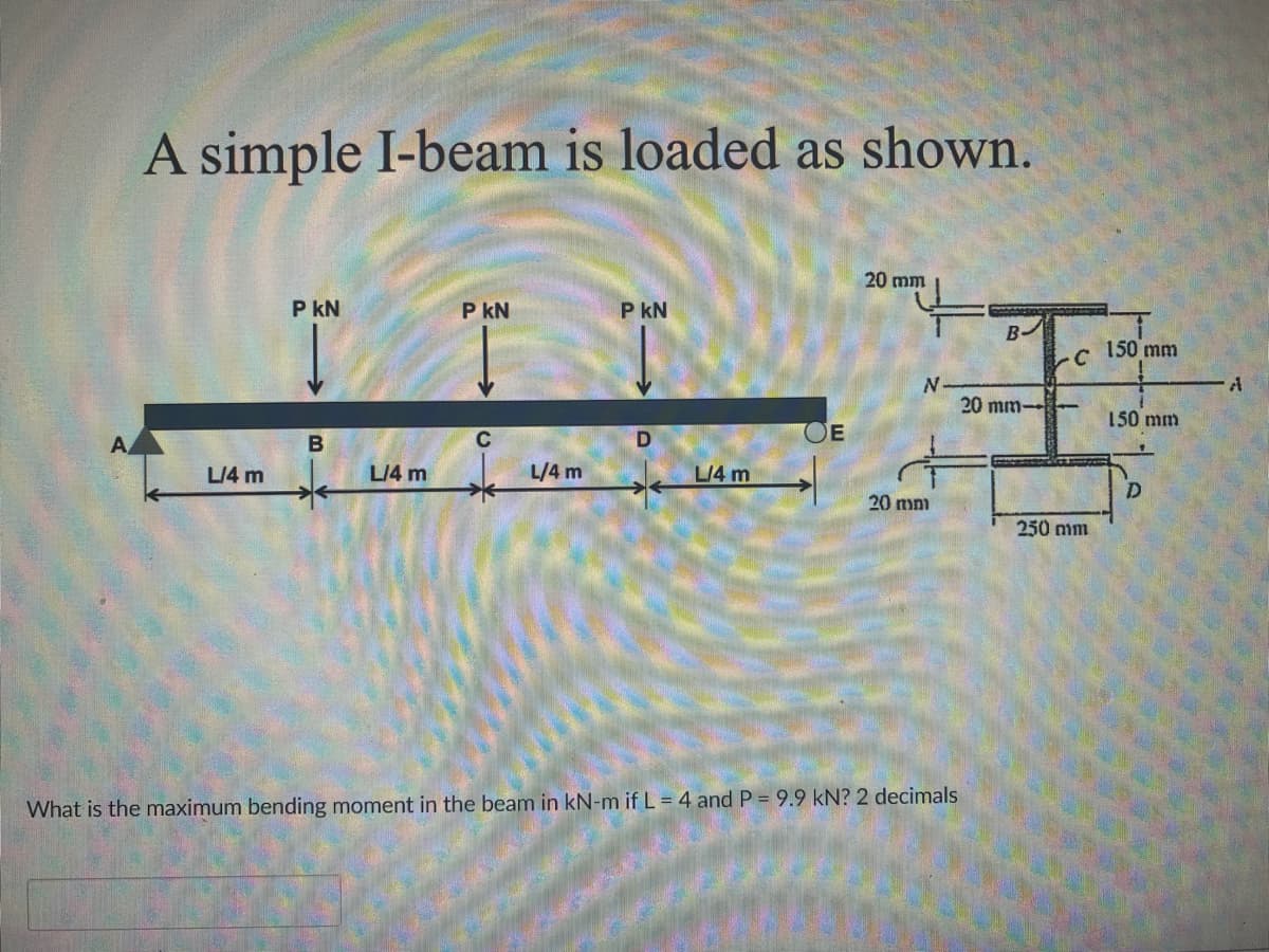 A simple I-beam is loaded as shown.
20 mm
P KN
PKN
P KN
B
20 mm-
A
B
C
D
OE
N
L/4 m
L/4 m
L/4 m
L/4 m
20 mm
What is the maximum bending moment in the beam in kN-m if L = 4 and P = 9.9 kN? 2 decimals
-С
250 mm
150 mm
150 mm
A