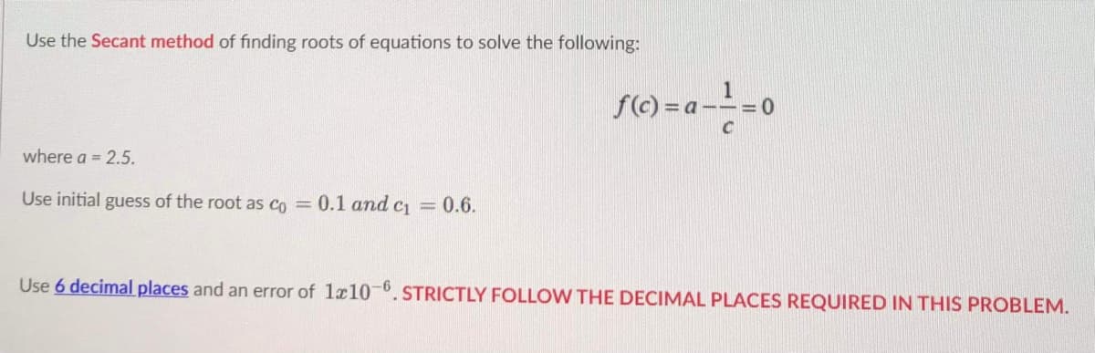 Use the Secant method of finding roots of equations to solve the following:
where a = 2.5.
Use initial guess of the root as co = 0.1 and c₁ = 0.6.
f(c)= a --=- = 0
C
Use 6 decimal places and an error of 1x10-6. STRICTLY FOLLOW THE DECIMAL PLACES REQUIRED IN THIS PROBLEM.