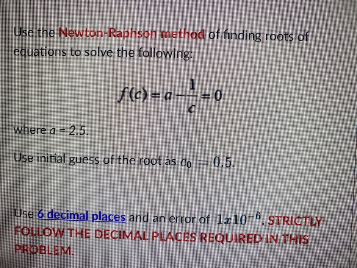 Use the Newton-Raphson method of finding roots of
equations to solve the following:
1
ƒ(c)= a−−= 0
a--
C
where a = 2.5.
Use initial guess of the root às co = 0.5.
Use 6 decimal places and an error of 1x10-6. STRICTLY
FOLLOW THE DECIMAL PLACES REQUIRED IN THIS
PROBLEM.