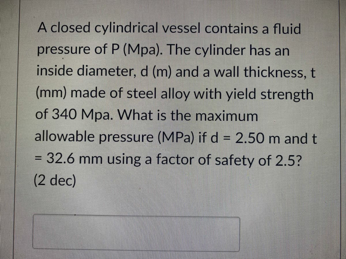 A closed cylindrical vessel contains a fluid
pressure of P (Mpa). The cylinder has an
inside diameter, d (m) and a wall thickness, t
(mm) made of steel alloy with yield strength
of 340 Mpa. What is the maximum
allowable pressure (MPa) if d = 2.50 m and t
= 32.6 mm using a factor of safety of 2.5?
(2 dec)