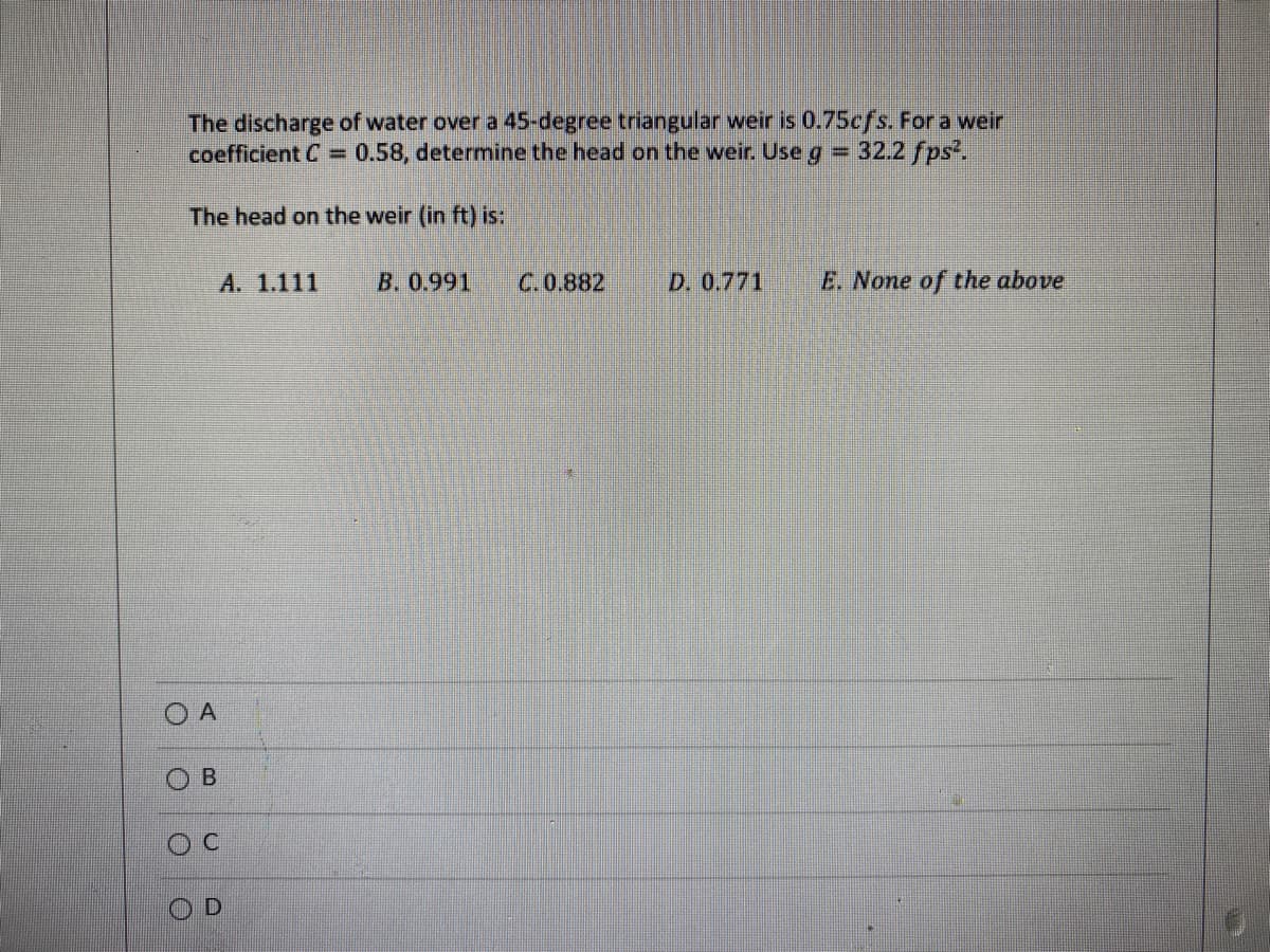 The discharge of water over a 45-degree triangular weir is 0.75cfs. For a weir
coefficient C = 0.58, determine the head on the weir. Use g = 32.2 fps².
The head on the weir (in ft) is:
O
A. 1.111
A
B
D
B. 0.991
C. 0.882
D. 0.771
E. None of the above