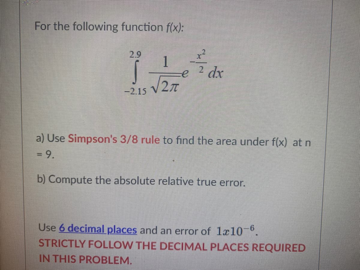 For the following function f(x):
-2.15
1
27
dx
a) Use Simpson's 3/8 rule to find the area under f(x) at n
- 9.
b) Compute the absolute relative true error.
Use 6 decimal places and an error of 1x10-6.
STRICTLY FOLLOW THE DECIMAL PLACES REQUIRED
IN THIS PROBLEM.