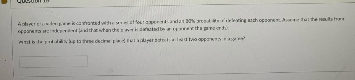 A player of a video game is confronted with a series of four opponents and an 80% probability of defeating each opponent. Assume that the results from
opponents are independent (and that when the player is defeated by an opponent the game ends).
What is the probability (up to three decimal place) that a player defeats at least two opponents in a game?
