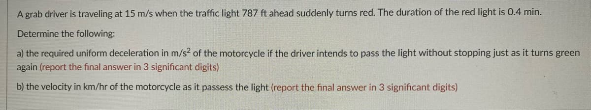 A grab driver is traveling at 15 m/s when the traffic light 787 ft ahead suddenly turns red. The duration of the red light is 0.4 min.
Determine the following:
a) the required uniform deceleration in m/s? of the motorcycle if the driver intends to pass the light without stopping just as it turns green
again (report the final answer in 3 significant digits)
b) the velocity in km/hr of the motorcycle as it passess the light (report the final answer in 3 significant digits)
