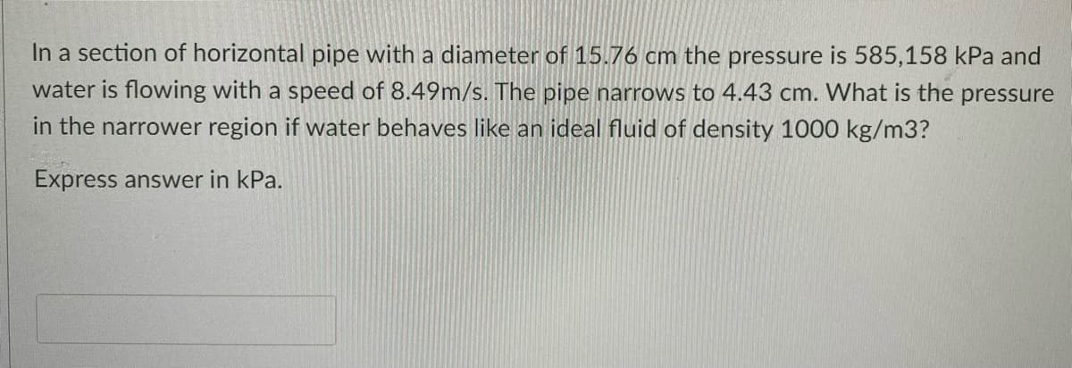 In a section of horizontal pipe with a diameter of 15.76 cm the pressure is 585,158 kPa and
water is flowing with a speed of 8.49m/s. The pipe narrows to 4.43 cm. What is the pressure
in the narrower region if water behaves like an ideal fluid of density 1000 kg/m3?
Express answer in kPa.
