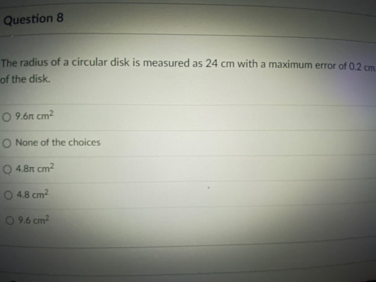 Question 8
The radius of a circular disk is measured as 24 cm with a maximum error of 0.2 cm.
of the disk.
O 9.6n cm2
O None of the choices
0 4.8л ст2
0 4.8 cm2
O 9.6 cm2
