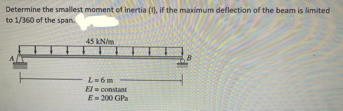 Determine the smallest moment of inertia (I), if the maximum deflection of the beam is limited
to 1/360 of the span.
45 kN/m
L=6m
El = constant
E = 200 GPa
B