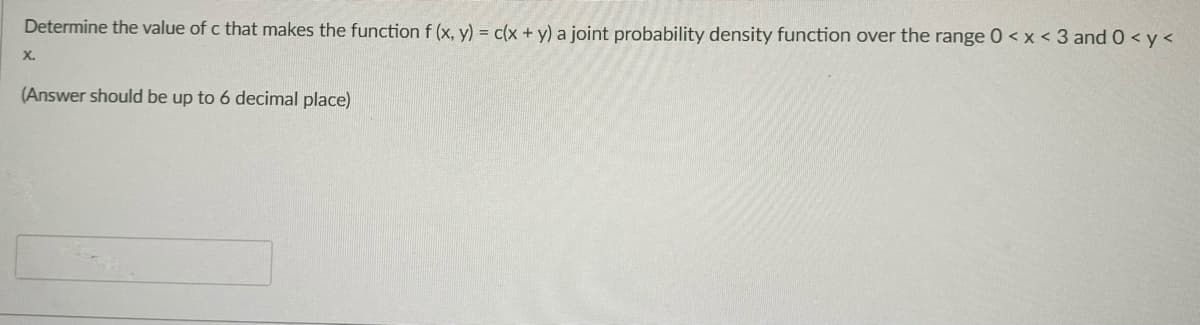 Determine the value of c that makes the function f (x, y) = c(x + y) a joint probability density function over the range 0 < x < 3 and 0 < y <
X.
(Answer should be up to 6 decimal place)
