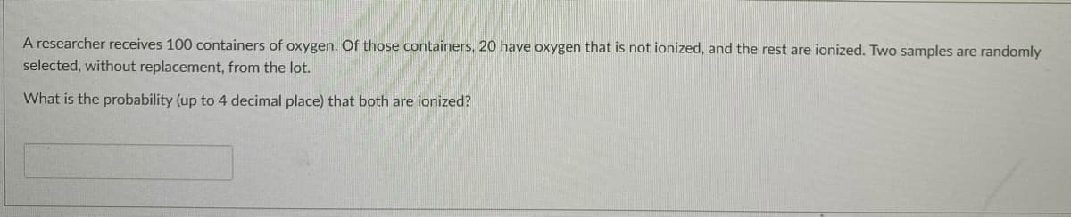 A researcher receives 100 containers of oxygen. Of those containers, 20 have oxygen that is not ionized, and the rest are ionized. Two samples are randomly
selected, without replacement, from the lot.
What is the probability (up to 4 decimal place) that both are ionized?
