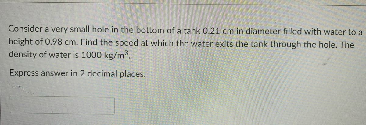 Consider a very small hole in the bottom of a tank 0.21 cm in diameter filled with water to a
height of 0.98 cm. Find the speed at which the water exits the tank through the hole. The
density of water is 1000 kg/m.
Express answer in 2 decimal places.
