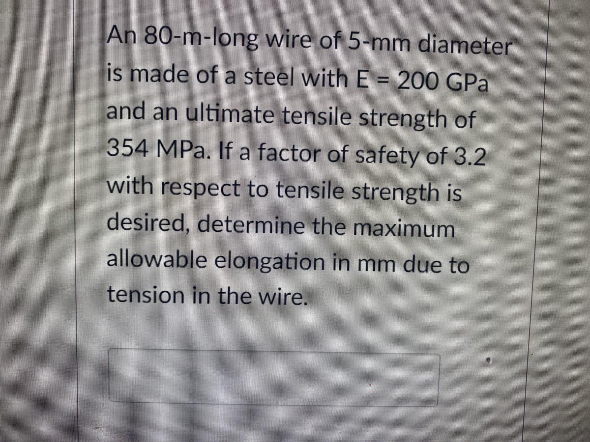An 80-m-long wire of 5-mm diameter
is made of a steel with E = 200 GPa
and an ultimate tensile strength of
354 MPa. If a factor of safety of 3.2
with respect to tensile strength is
desired, determine the maximum
allowable elongation in mm due to
tension in the wire.