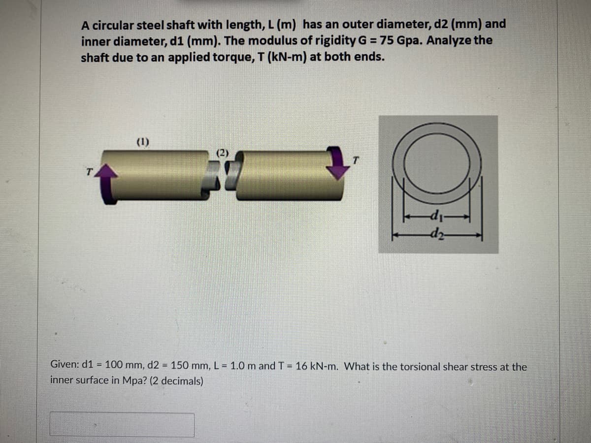A circular steel shaft with length, L (m) has an outer diameter, d2 (mm) and
inner diameter, d1 (mm). The modulus of rigidity G = 75 Gpa. Analyze the
shaft due to an applied torque, T (kN-m) at both ends.
(2)
T
-di-
-d2-
Given: d1= 100 mm, d2 = 150 mm, L = 1.0 m and T = 16 kN-m. What is the torsional shear stress at the
inner surface in Mpa? (2 decimals)