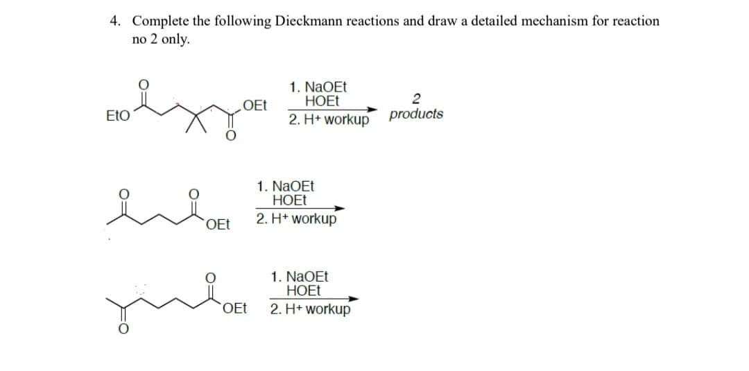 4. Complete the following Dieckmann reactions and draw a detailed mechanism for reaction
no 2 only.
OEt
1. NaOEt
HOEt
2
EtO
2. H+ workup
products
OEt
OEt
1. NaOEt
HOEt
2. H+ workup
1. NaOEt
HOEt
2. H+ workup