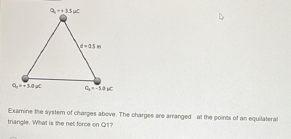 Q, = + 5.0 μC
Q₁ = + 3.5 μC
d = 0.5 m
Q₂ = -5.0 μC
4
Examine the system of charges above. The charges are arranged at the points of an equilateral
triangle. What is the net force on Q1?