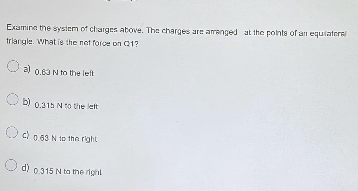 Examine the system of charges above. The charges are arranged at the points of an equilateral
triangle. What is the net force on Q1?
a) 0.63 N to the left
b) 0.315 N to the left
c) 0.63 N to the right
d) 0.315 N to the right