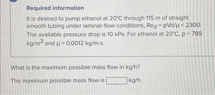 Required information
It is desired to pump ethanol at 20°C through 115 m of straight
smooth tubing under laminar-flow conditions, Red = pVd/µ<2300.
The available pressure drop is 10 kPa. For ethanol at 20°C, p = 789
kg/m and u = 0.0012 kg/m-s.
What is the maximum possible mass flow in kg/h?
The maximum possible mass flow is
kg/h.

