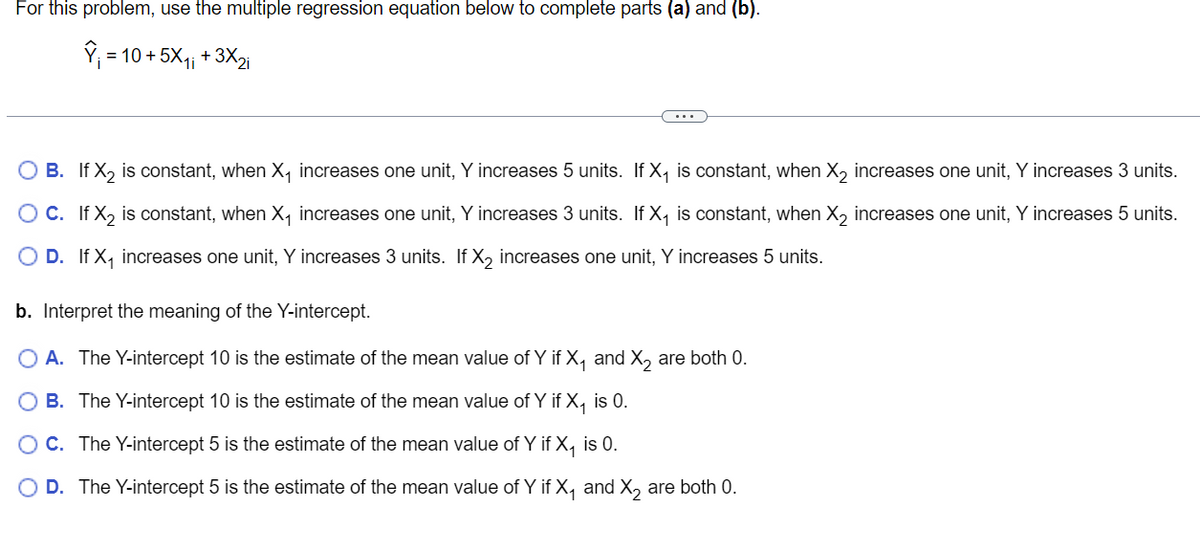 For this problem, use the multiple regression equation below to complete parts (a) and (b).
Y₁ = 10 + 5X₁₁ +3X₂i
O B. If X₂ is constant, when X₁ increases one unit, Y increases 5 units. If X₁ is constant, when X₂ increases one unit, Y increases 3 units.
If X₂ is constant, when X₁ increases one unit, Y increases 3 units. If X₁ is constant, when X₂ increases one unit, Y increases 5 units.
O D. If X₁ increases one unit, Y increases 3 units. If X₂ increases one unit, Y increases 5 units.
O C.
b. Interpret the meaning of the Y-intercept.
O A. The Y-intercept 10 is the estimate of the mean value of Y if X₁ and X₂ are both 0.
O B. The Y-intercept 10 is the estimate of the mean value of Y if X₁ is 0.
OC. The Y-intercept 5 is the estimate of the mean value of Y if X₁ is 0.
O D. The Y-intercept 5 is the estimate of the mean value of Y if X₁ and X₂ are both 0.