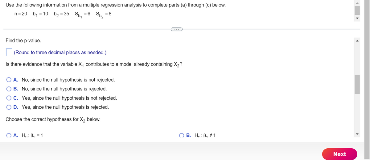 Use the following information from a multiple regression analysis to complete parts (a) through (c) below.
n = 20 b₁ = 10 b₂ = 35 Sb₁ = 6
= 8
Sp₂
Find the p-value.
(Round to three decimal places as needed.)
Is there evidence that the variable X₁ contributes to a model already containing X₂?
O A. No, since the null hypothesis is not rejected.
O B.
No, since the null hypothesis is rejected.
O C.
Yes, since the null hypothesis is not rejected.
D. Yes, since the null hypothesis is rejected.
Choose the correct hypotheses for X₂ below.
OA. Ho: B₂ = 1
OB. Ho: B₂ #1
Next