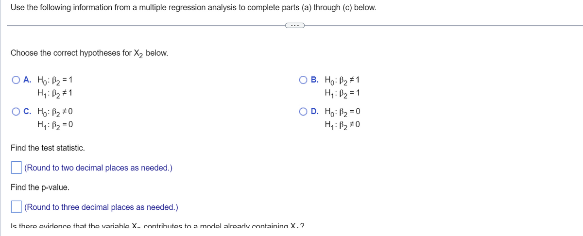 Use the following information from a multiple regression analysis to complete parts (a) through (c) below.
Choose the correct hypotheses for X₂ below.
OA. Ho: B₂ = 1
H₁: B₂ #1
OC. Ho: B₂ #0
H₁: B₂=0
Find the test statistic.
(Round to two decimal places as needed.)
Find the p-value
(Round to three decimal places as needed.)
O B. Ho: B2#1
H₁: B₂ = 1
O D. Ho: B₂ = 0
H₁: B₂ #0
Is there evidence that the variable X. contributes a model already containing X.?