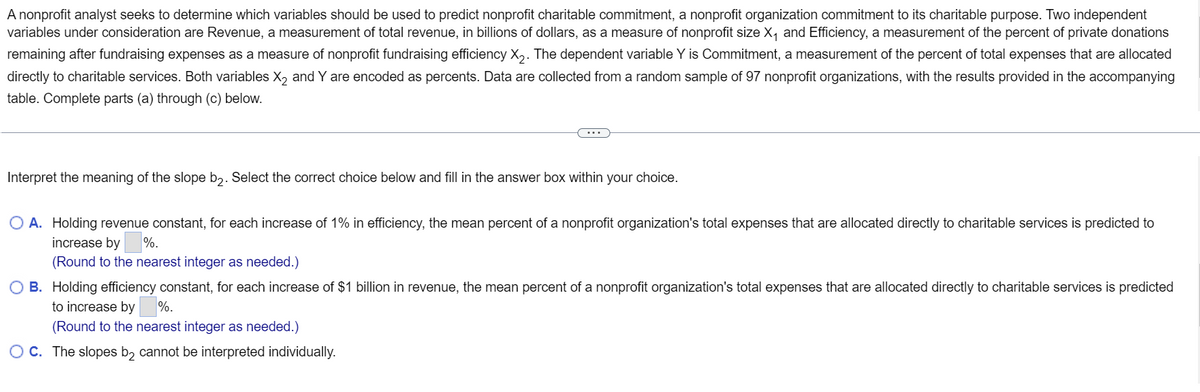 A nonprofit analyst seeks to determine which variables should be used to predict nonprofit charitable commitment, a nonprofit organization commitment to its charitable purpose. Two independent
variables under consideration are Revenue, a measurement of total revenue, in billions of dollars, as a measure of nonprofit size X₁ and Efficiency, a measurement of the percent of private donations
remaining after fundraising expenses as a measure of nonprofit fundraising efficiency X₂. The dependent variable Y is Commitment, a measurement of the percent of total expenses that are allocated
directly to charitable services. Both variables X₂ and Y are encoded as percents. Data are collected from a random sample of 97 nonprofit organizations, with the results provided in the accompanying
table. Complete parts (a) through (c) below.
Interpret the meaning of the slope b2. Select the correct choice below and fill in the answer box within your choice.
O A. Holding revenue constant, for each increase of 1% in efficiency, the mean percent of a nonprofit organization's total expenses that are allocated directly to charitable services is predicted to
increase by %.
(Round to the nearest integer as needed.)
B. Holding efficiency constant, for each increase of $1 billion in revenue, the mean percent of a nonprofit organization's total expenses that are allocated directly to charitable services is predicted
to increase by %.
(Round to the nearest integer as needed.)
OC. The slopes b₂ cannot be interpreted individually.