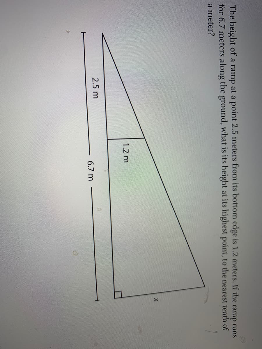 The height of a ramp at a point 2.5 meters from its bottom edge is 1.2 meters. If the ramp runs
for 6.7 meters along the ground, what is its height at its highest point, to the nearest tenth of
a meter?
1.2 m
2.5 m
6.7 m
