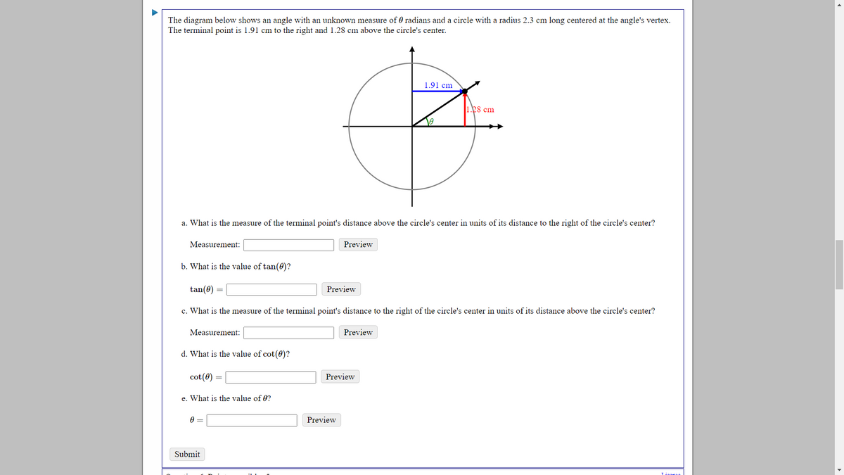 The diagram below shows an angle with an unknown measure of 0 radians and a circle with a radius 2.3 cm long centered at the angle's vertex.
The terminal point is 1.91 cm to the right and 1.28 cm above the circle's center.
1.91 cm
1.28 cm
a. What is the measure of the terminal point's distance above the circle's center in units of its distance to the right of the circle's center?
Measurement:
Preview
b. What is the value of tan(0)?
tan(0)
Preview
c. What is the measure of the terminal point's distance to the right of the circle's center in units of its distance above the circle's center?
Measurement:
Preview
d. What is the value of cot(0)?
cot (0)
Preview
e. What is the value of 0?
Preview
Submit
