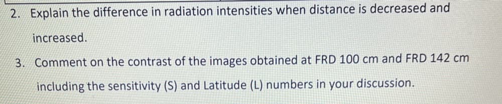2. Explain the difference in radiation intensities when distance is decreased and
increased.
3. Comment on the contrast of the images obtained at FRD 100 cm and FRD 142 cm
including the sensitivity (S) and Latitude (L) numbers in your discussion.
